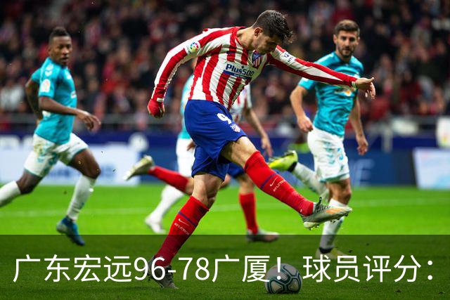 广东宏远96-78广厦！球员评分：3人满分，4人良好，2人不合格